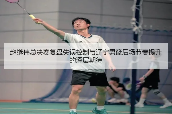 赵继伟总决赛复盘失误控制与辽宁男篮后场节奏提升的深层期待